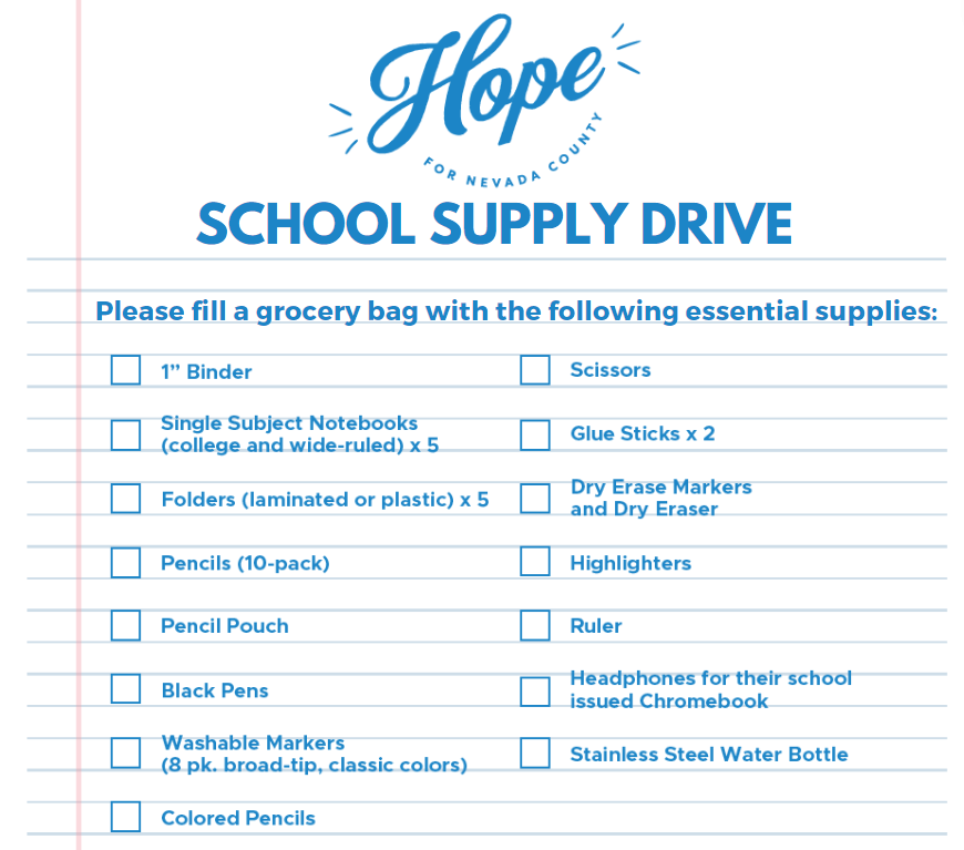 Hope for Nevada County School Supply Drive
Please fill a grocery bag with the following essential supplies:
-1" Binder
- 5 single-subject notebooks (college & wide ruled)
-5 folders (laminated or plastic)
-10-pack pencils
-pencil pouch
-black pens
-8-pack washable markers (broad-tip, classic colors)
-colored pencils
-scissors
-2 glue sticks
-dry erase markers + dry eraser
-highlighters
-ruler
-headphones for school-issued Chromebook
-stainless steel water bottle