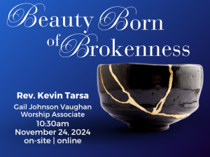 small handmade ceramic bowl cracked and repaired using gold with Japanese kintsugi technique; service info: "Beauty Born of Brokenness Rev. Kevin Tarsa Gail Johnson Vaughan, Worship Associate 10:30am November 24, 2024 on-site | online"