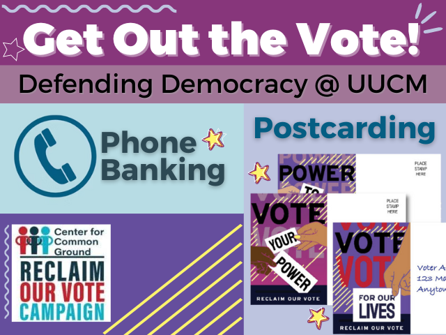 Get out the vote! Defending Democracy @ UUCM Phone Banking Postcarding Center for Common Ground Reclaim Our Vote